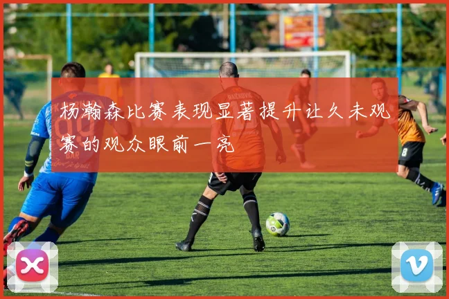 杨瀚森比赛表现显著提升让久未观赛的观众眼前一亮