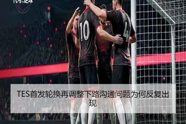 TES首发轮换再调整下路沟通问题为何反复出现
